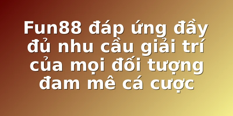Fun88 đáp ứng đầy đủ nhu cầu giải trí của mọi đối tượng đam mê cá cược